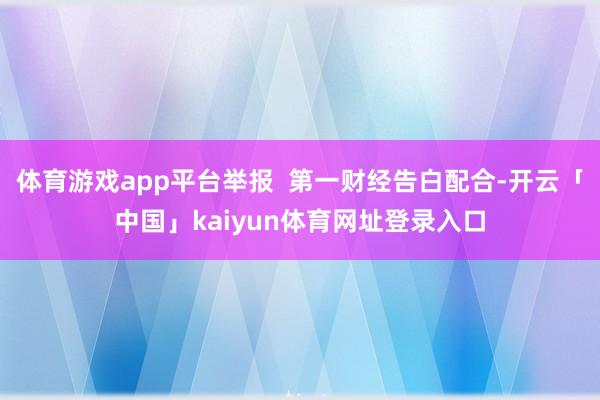体育游戏app平台举报  第一财经告白配合-开云「中国」kaiyun体育网址登录入口