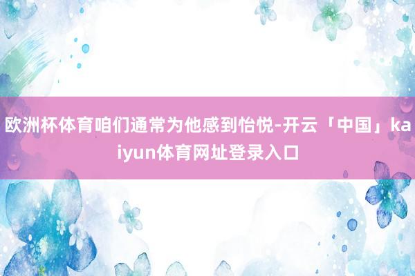 欧洲杯体育咱们通常为他感到怡悦-开云「中国」kaiyun体育网址登录入口
