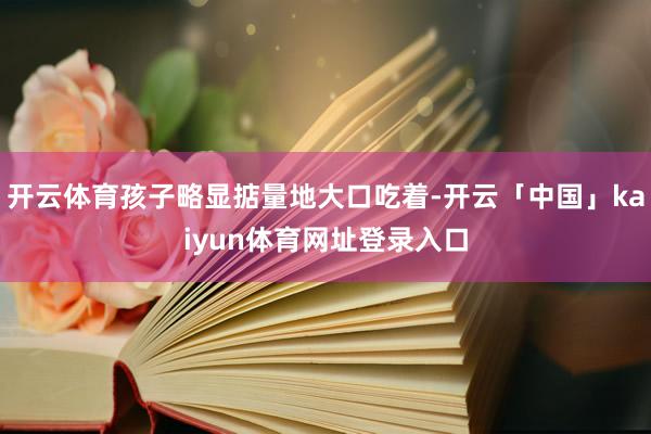 开云体育孩子略显掂量地大口吃着-开云「中国」kaiyun体育网址登录入口