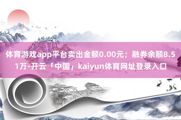 体育游戏app平台卖出金额0.00元；融券余额8.51万-开云「中国」kaiyun体育网址登录入口