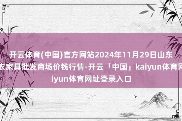 开云体育(中国)官方网站2024年11月29日山东青岛黄河路农家具批发商场价钱行情-开云「中国」kaiyun体育网址登录入口