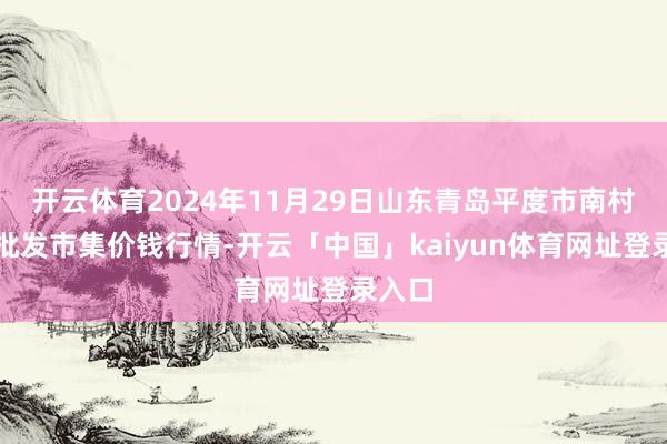开云体育2024年11月29日山东青岛平度市南村蔬菜批发市集价钱行情-开云「中国」kaiyun体育网址登录入口