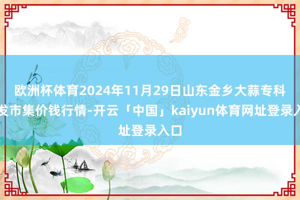 欧洲杯体育2024年11月29日山东金乡大蒜专科批发市集价钱行情-开云「中国」kaiyun体育网址登录入口