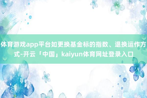 体育游戏app平台如更换基金标的指数、退换运作方式-开云「中国」kaiyun体育网址登录入口