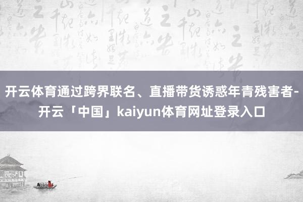 开云体育通过跨界联名、直播带货诱惑年青残害者-开云「中国」kaiyun体育网址登录入口