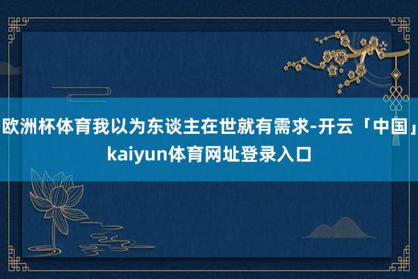 欧洲杯体育我以为东谈主在世就有需求-开云「中国」kaiyun体育网址登录入口