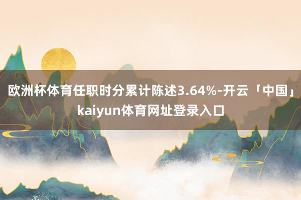 欧洲杯体育任职时分累计陈述3.64%-开云「中国」kaiyun体育网址登录入口