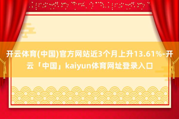 开云体育(中国)官方网站近3个月上升13.61%-开云「中国」kaiyun体育网址登录入口