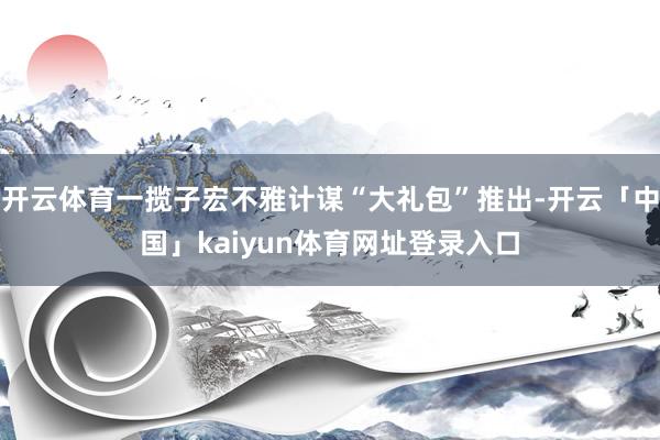 开云体育一揽子宏不雅计谋“大礼包”推出-开云「中国」kaiyun体育网址登录入口