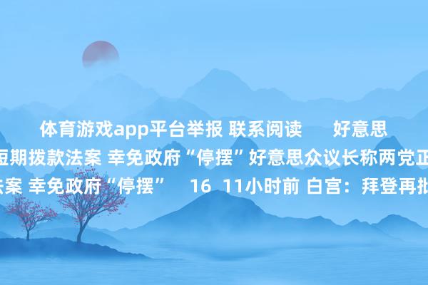 体育游戏app平台举报 联系阅读      好意思众议长称两党正在商榷新的短期拨款法案 幸免政府“停摆”好意思众议长称两党正在商榷新的短期拨款法案 幸免政府“停摆”    16  11小时前 白宫：拜登再批准一项对乌挽救盘算 将提供更多防空系统等白宫：拜登再批准一项对乌挽救盘算 将提供更多防空系统等    17  12-13 05:00 加沙地带媒体办公室：以军弥留致13名挽救东谈主员死亡加沙地带