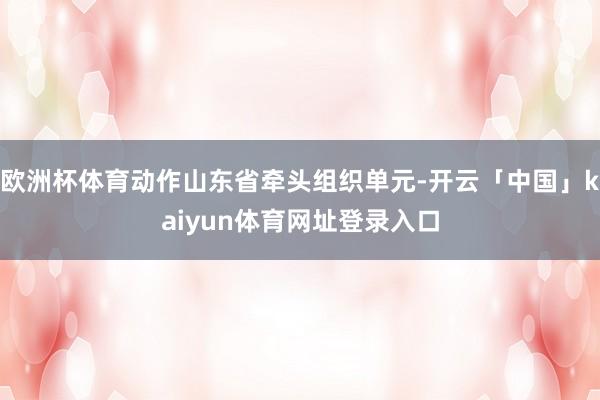 欧洲杯体育动作山东省牵头组织单元-开云「中国」kaiyun体育网址登录入口