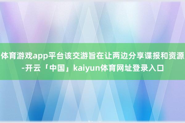 体育游戏app平台该交游旨在让两边分享谍报和资源-开云「中国」kaiyun体育网址登录入口