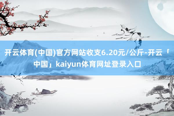 开云体育(中国)官方网站收支6.20元/公斤-开云「中国」kaiyun体育网址登录入口