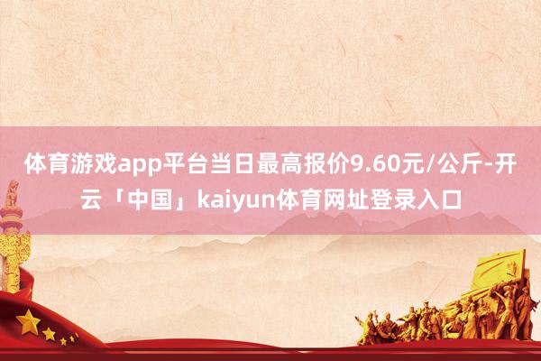体育游戏app平台当日最高报价9.60元/公斤-开云「中国」kaiyun体育网址登录入口