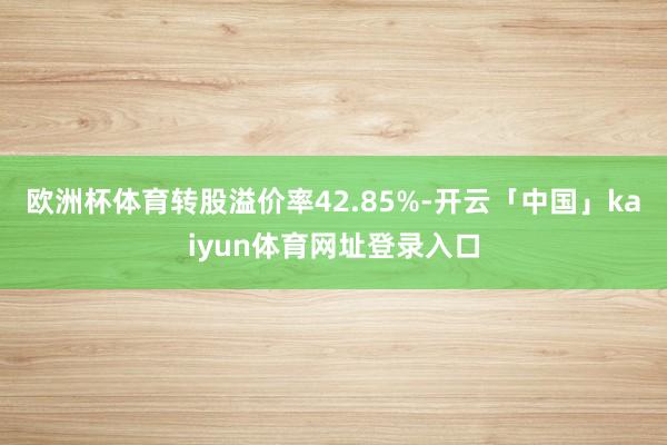 欧洲杯体育转股溢价率42.85%-开云「中国」kaiyun体育网址登录入口