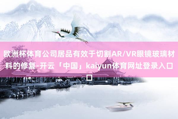 欧洲杯体育公司居品有效于切割AR/VR眼镜玻璃材料的修复-开云「中国」kaiyun体育网址登录入口