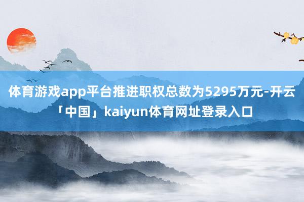 体育游戏app平台推进职权总数为5295万元-开云「中国」kaiyun体育网址登录入口