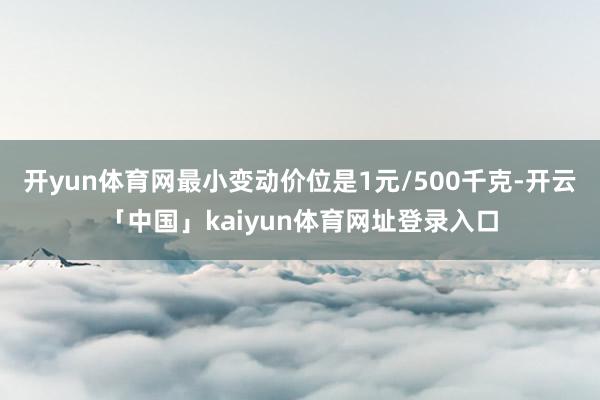 开yun体育网最小变动价位是1元/500千克-开云「中国」kaiyun体育网址登录入口