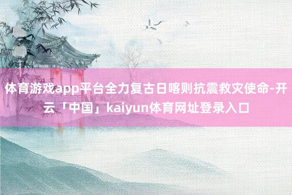 体育游戏app平台全力复古日喀则抗震救灾使命-开云「中国」kaiyun体育网址登录入口