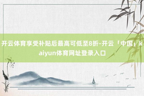 开云体育享受补贴后最高可低至8折-开云「中国」kaiyun体育网址登录入口