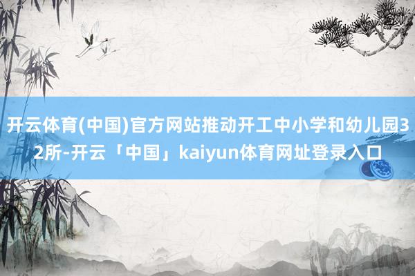 开云体育(中国)官方网站推动开工中小学和幼儿园32所-开云「中国」kaiyun体育网址登录入口