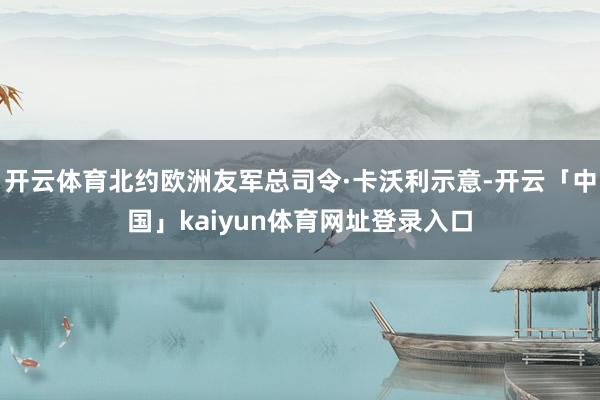 开云体育北约欧洲友军总司令·卡沃利示意-开云「中国」kaiyun体育网址登录入口