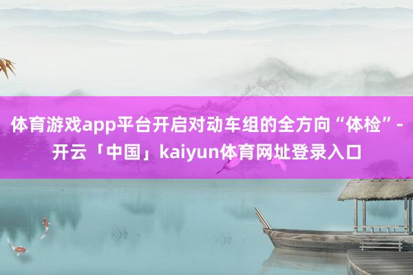 体育游戏app平台开启对动车组的全方向“体检”-开云「中国」kaiyun体育网址登录入口