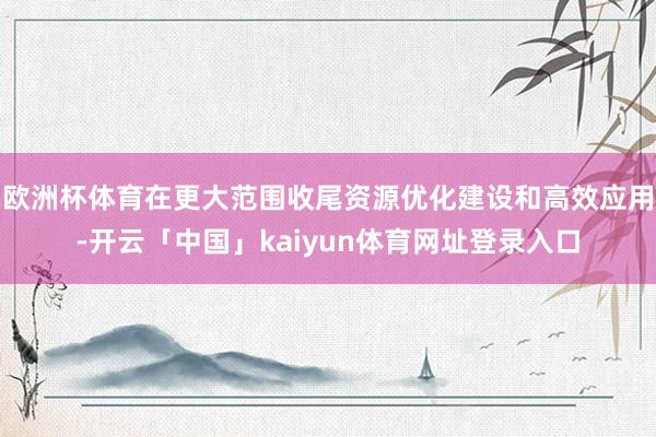 欧洲杯体育在更大范围收尾资源优化建设和高效应用-开云「中国」kaiyun体育网址登录入口