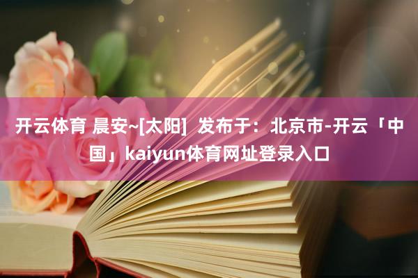 开云体育 晨安~[太阳]  发布于：北京市-开云「中国」kaiyun体育网址登录入口