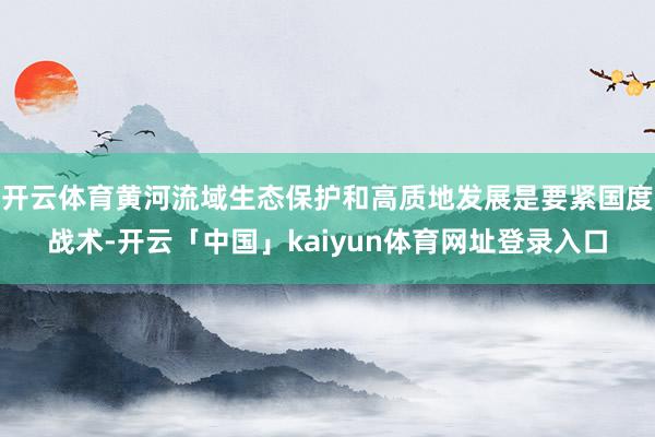 开云体育黄河流域生态保护和高质地发展是要紧国度战术-开云「中国」kaiyun体育网址登录入口