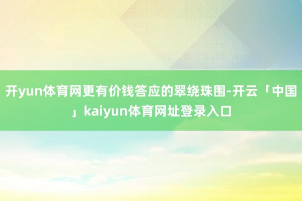 开yun体育网更有价钱答应的翠绕珠围-开云「中国」kaiyun体育网址登录入口