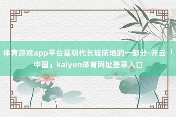 体育游戏app平台是明代长城防地的一部分-开云「中国」kaiyun体育网址登录入口