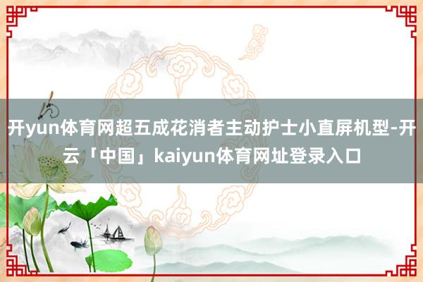 开yun体育网超五成花消者主动护士小直屏机型-开云「中国」kaiyun体育网址登录入口