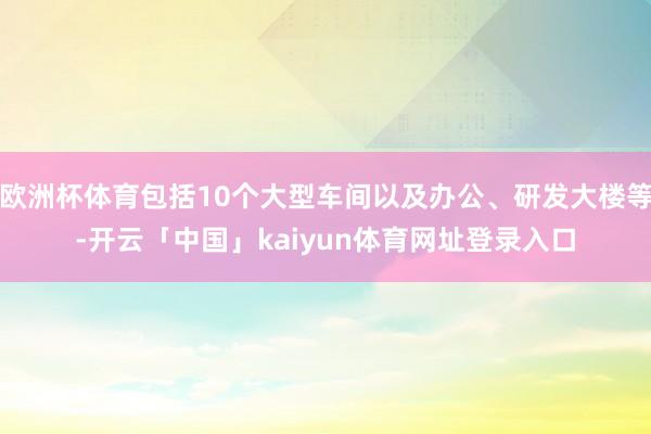 欧洲杯体育包括10个大型车间以及办公、研发大楼等-开云「中国」kaiyun体育网址登录入口
