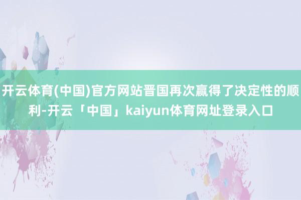 开云体育(中国)官方网站晋国再次赢得了决定性的顺利-开云「中国」kaiyun体育网址登录入口