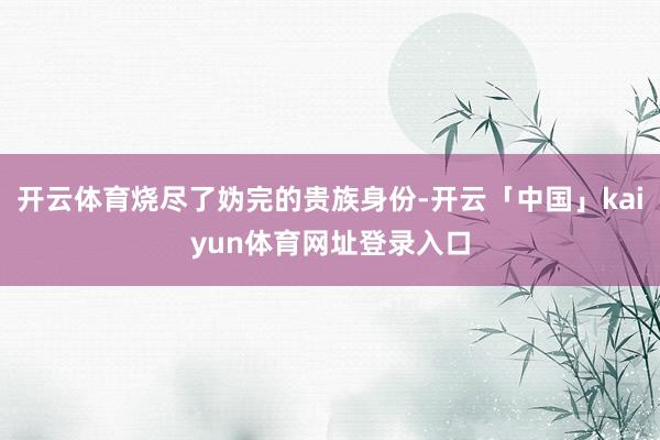 开云体育烧尽了妫完的贵族身份-开云「中国」kaiyun体育网址登录入口