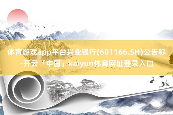 体育游戏app平台兴业银行(601166.SH)公告称-开云「中国」kaiyun体育网址登录入口